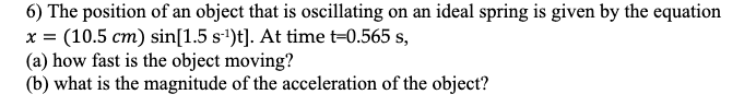 6) The position of an object that is oscillating on an ideal spring is given by the equation
x = (10.5 cm) sin[1.5 s'')t]. At time t=0.565 s,
(a) how fast is the object moving?
(b) what is the magnitude of the acceleration of the object?
