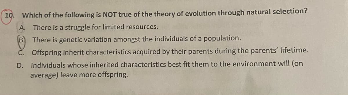 10.
Which of the following is NOT true of the theory of evolution through natural selection?
A.
There is a struggle for limited resources.
B.
There is genetic variation amongst the individuals of a population.
Č. Offspring inherit characteristics acquired by their parents during the parents' lifetime.
D. Individuals whose inherited characteristics best fit them to the environment will (on
average) leave more offspring.
