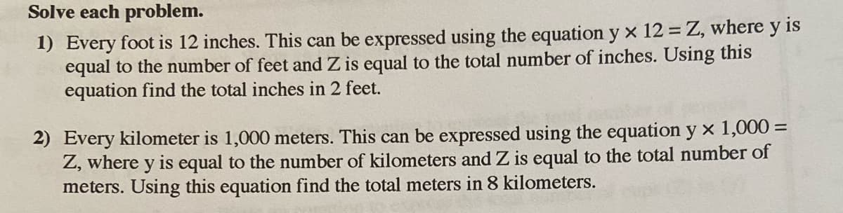 Solve each problem.
1) Every foot is 12 inches. This can be expressed using the equation y x 12 = Z, where y is
equal to the number of feet and Z is equal to the total number of inches. Using this
equation find the total inches in 2 feet.
2) Every kilometer is 1,000 meters. This can be expressed using the equation y x 1,000 =
Z, where y is equal to the number of kilometers and Z is equal to the total number of
meters. Using this equation find the total meters in 8 kilometers.
