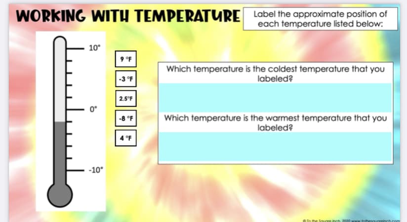 WORKING WITH TEMPERATURE Label the approximate position of
each temperature listed below:
10°
9 °F
Which temperature is the coldest temperature that you
labeled?
-3 °F
2.5°F
Which temperature is the warmest temperature that you
labeled?
-8 °F
4 °F
-10°
Saugre inch 2020 www. toth
