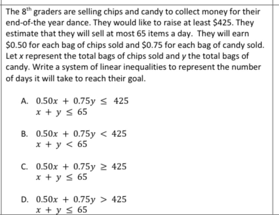 The 8th graders are selling chips and candy to collect money for their
end-of-the year dance. They would like to raise at least $425. They
estimate that they will sell at most 65 items a day. They will earn
$0.50 for each bag of chips sold and $0.75 for each bag of candy sold.
Let x represent the total bags of chips sold and y the total bags of
candy. Write a system of linear inequalities to represent the number
of days it will take to reach their goal.
A.
0.50x + 0.75y ≤ 425
x + y ≤ 65
B. 0.50x +0.75y< 425
x + y < 65
C. 0.50x +0.75y > 425
x + y ≤ 65
D. 0.50x + 0.75y > 425
x + y ≤ 65