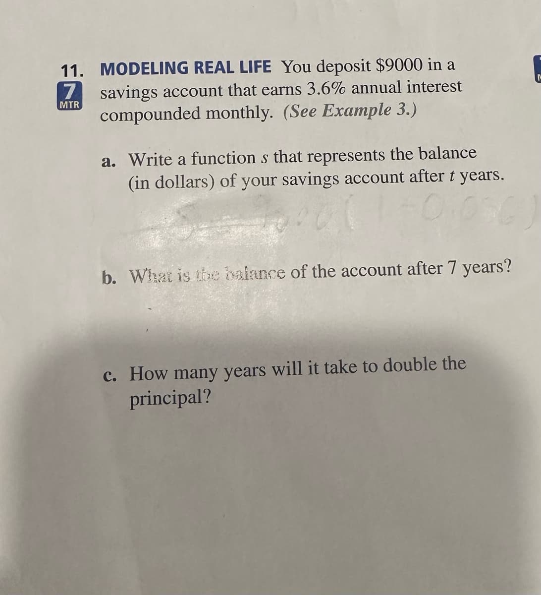 11. MODELING REAL LIFE You deposit $9000 in a
savings account that earns 3.6% annual interest
compounded monthly. (See Example 3.)
7
MTR
a. Write a functions that represents the balance
(in dollars) of your savings account after t years.
b. What is the balance of the account after 7 years?
c. How many years will it take to double the
principal?
M