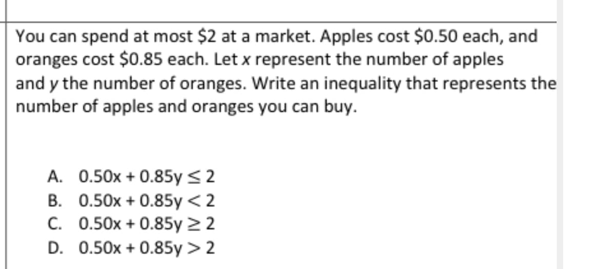 You can spend at most $2 at a market. Apples cost $0.50 each, and
oranges cost $0.85 each. Let x represent the number of apples
and y the number of oranges. Write an inequality that represents the
number of apples and oranges you can buy.
A. 0.50x + 0.85y ≤ 2
B. 0.50x + 0.85y < 2
C. 0.50x + 0.85y ≥ 2
D. 0.50x + 0.85y > 2