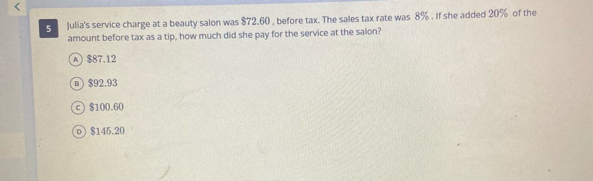 Julia's service charge at a beauty salon was $72.60 , before tax. The sales tax rate was 8%. If she added 20% of the
amount before tax as a tip, how much did she pay for the service at the salon?
A $87.12
B $92.93
$100.60
D $145.20
