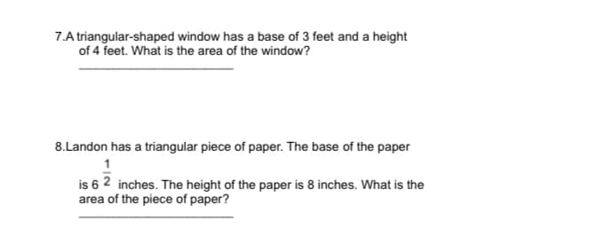 7.A triangular-shaped window has a base of 3 feet and a height
of 4 feet. What is the area of the window?
8.Landon has a triangular piece of paper. The base of the paper
1
is 6 2 inches. The height of the paper is 8 inches. What is the
area of the piece of paper?
