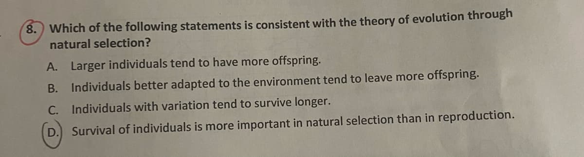 8.) Which of the following statements is consistent with the theory of evolution through
natural selection?
A. Larger individuals tend to have more offspring.
B. Individuals better adapted to the environment tend to leave more offspring.
C. Individuals with variation tend to survive longer.
D. Survival of individuals is more important in natural selection than in reproduction.
