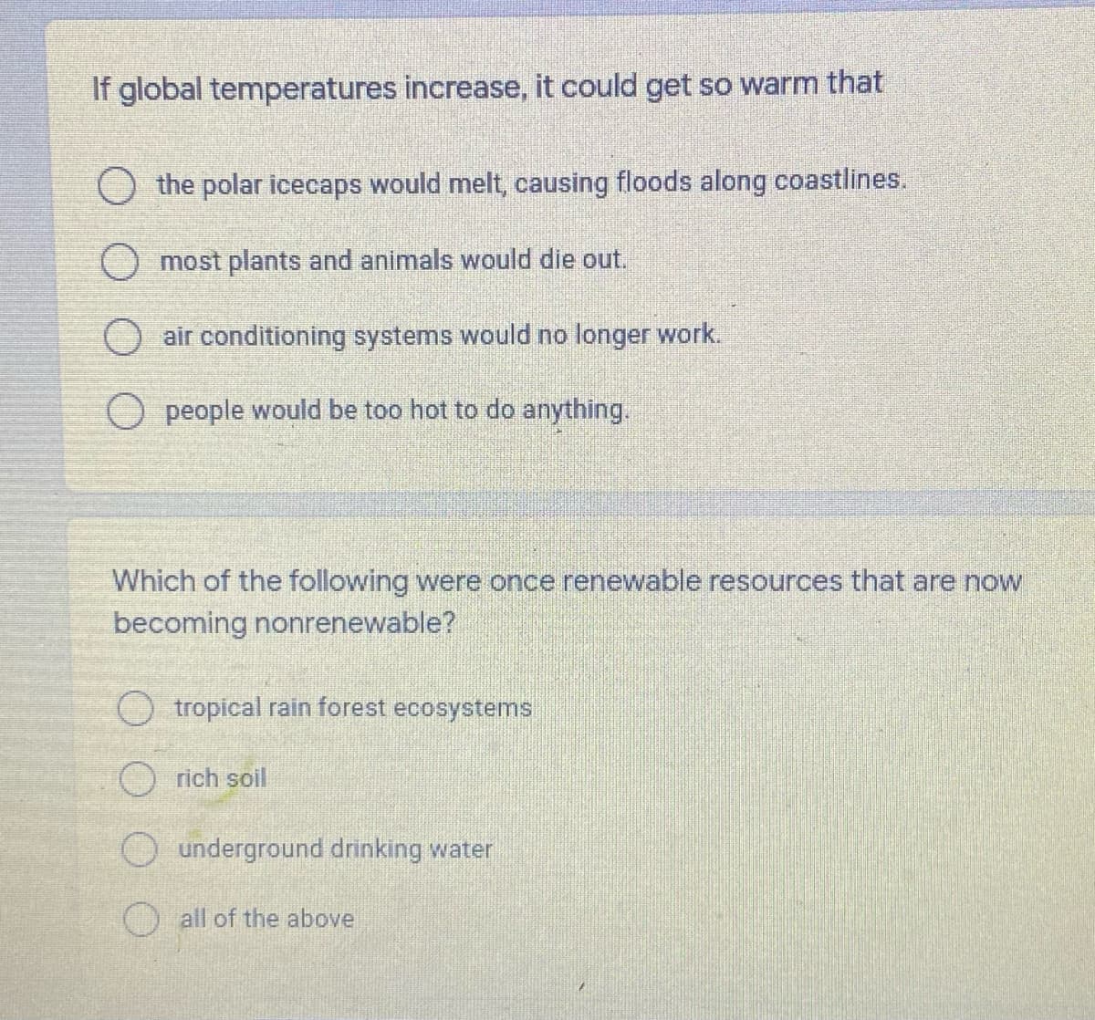 If global temperatures increase, it could get so warm that
O the polar icecaps would melt, causing floods along coastlines.
O most plants and animals would die out.
air conditioning systems would no longer work.
O people would be too hot to do anything.
Which of the following were once renewable resources that are now
becoming nonrenewable?
O tropical rain forest ecosystems
rich soil
O underground drinking water
O all of the above
