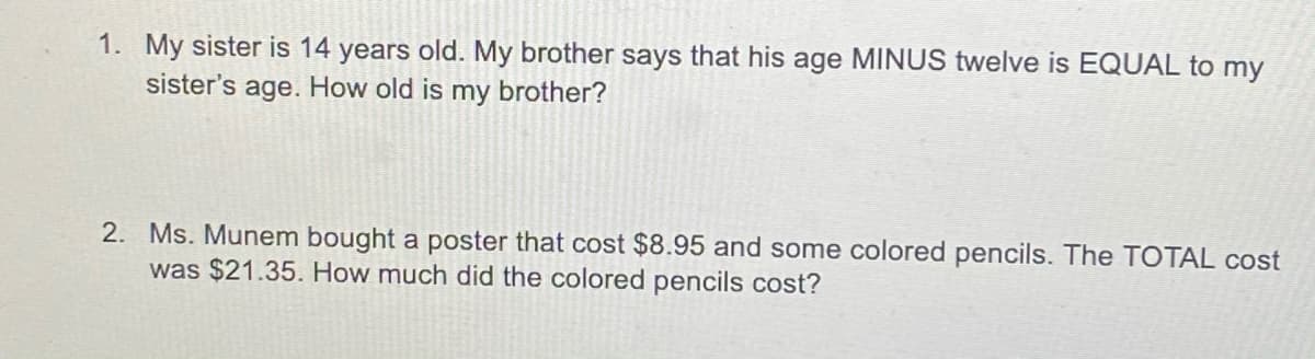 1. My sister is 14 years old. My brother says that his age MINUS twelve is EQUAL to my
sister's
age. How old is my brother?
2. Ms. Munem bought a poster that cost $8.95 and some colored pencils. The TOTAL cost
was $21.35. How much did the colored pencils cost?
