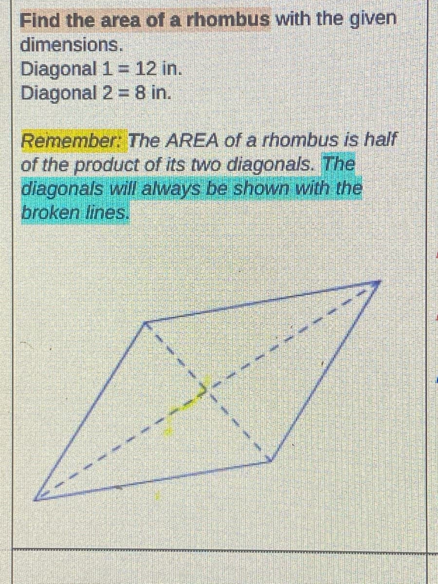 Find the area of a rhombus with the given
dimensions.
Diagonal 1 = 12 in.
Diagonal 2 = 8 in.
Remember: The AREA of a rhombus is half
of the product of its two diagonals. The
diagonals will always be shown with the
broken lines.
