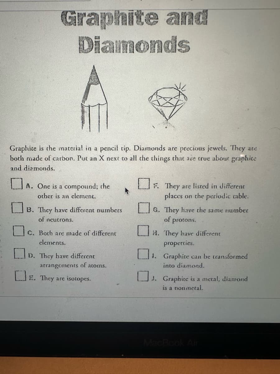 Graphite and
Diamonds
Graphite is the material in a pencil tip. Diamonds are precious jewels. They are.
both made of carbon. Put an X next to all the things that are true abour graphite
and diamonds.
A. One is a compound; the
other is an element.
B. They have different numbers
of neutrons.
C. Both are made of different
elements.
D. They have different
arrangements of atoms.
. They are isotopes.
F. They are listed in different
places on the periodic table.
G. They have the same number
of protons.
H. They have different
properties.
1. Graphite can be transformed
into diamond.
J. Graphite is a metal, diamond
is a nou metal.
MacBook Air