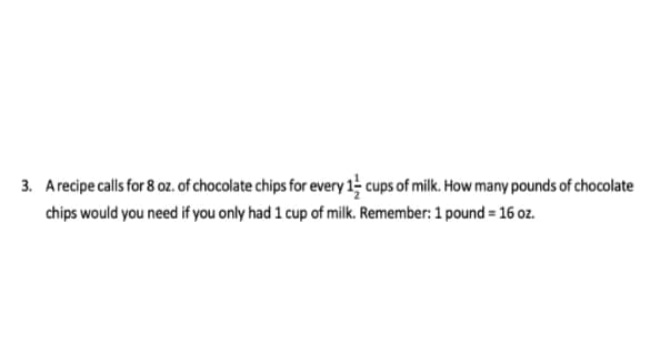 3. Arecipe calls for 8 oz. of chocolate chips for every 1 cups of milk. How many pounds of chocolate
chips would you need if you only had 1 cup of milk. Remember: 1 pound = 16 oz.
