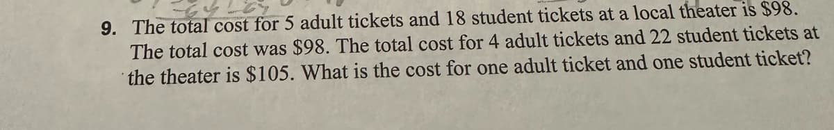 9. The total cost for 5 adult tickets and 18 student tickets at a local theater is $98.
The total cost was $98. The total cost for 4 adult tickets and 22 student tickets at
the theater is $105. What is the cost for one adult ticket and one student ticket?