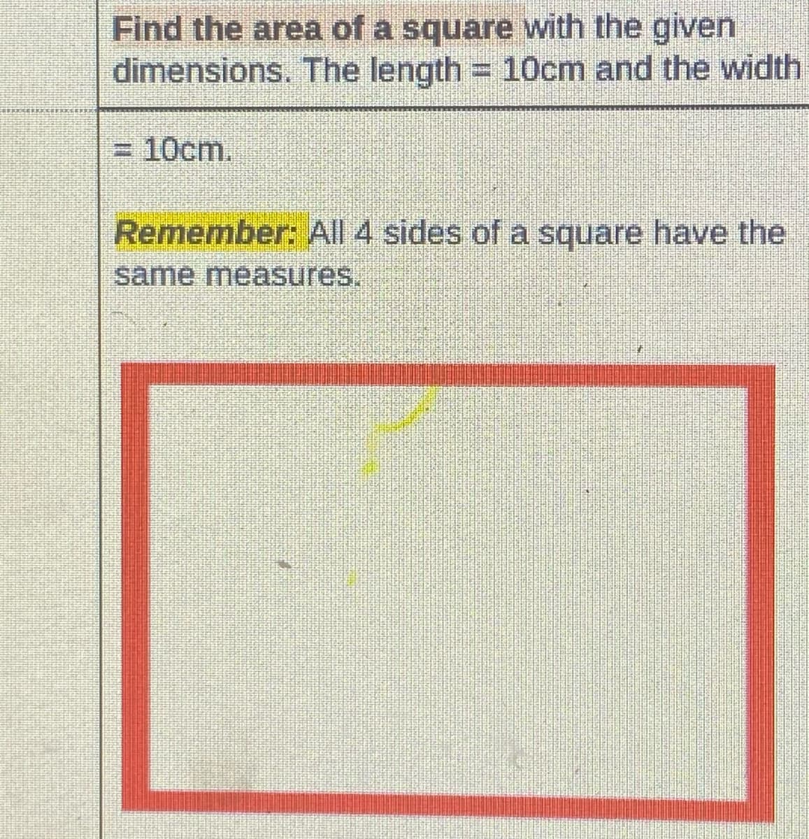 Find the area of a square with the given
dimensions. The length = 10cm and the width
3D10cm.
Remember: All 4 sides of a square have the
same measures.
