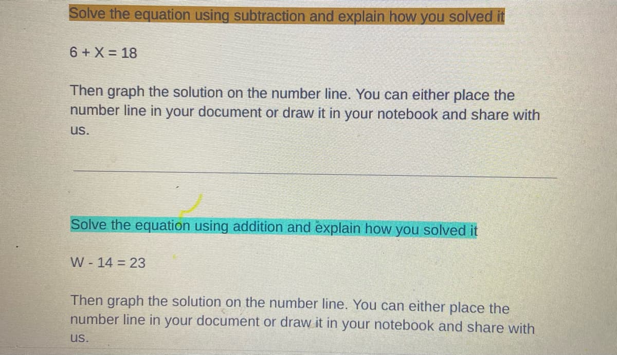 Solve the equation using subtraction and explain how you solved it
6 + X = 18
Then graph the solution on the number line. You can either place the
number line in your document or draw it in your notebook and share with
us.
Solve the equation using addition and explain how you solved it
W - 14 = 23
Then graph the solution on the number line. You can either place the
number line in your document or draw it in your notebook and share with
us.
