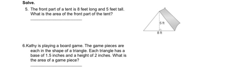 Solve.
5. The front part of a tent is 8 feet long and 5 feet tall.
What is the area of the front part of the tent?
8ft
6.Kathy is playing a board game. The game pieces are
each in the shape of a triangle. Each triangle has a
base of 1.5 inches and a height of 2 inches. What is
the area of a game piece?
