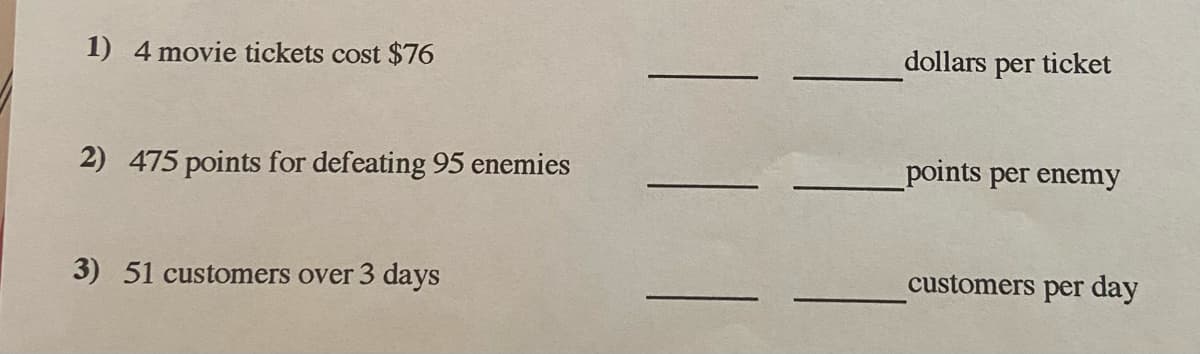 1) 4 movie tickets cost $76
dollars per ticket
2) 475 points for defeating 95 enemies
points per enemy
3) 51 customers over 3 days
customers per day
