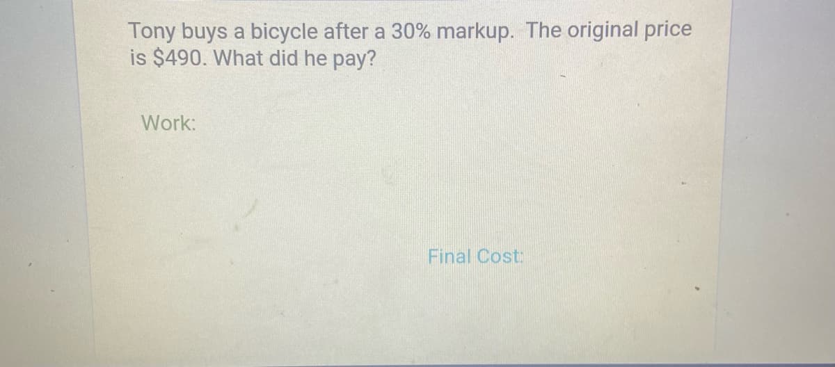 Tony buys a bicycle after a 30% markup. The original price
is $490. What did he pay?
Work:
Final Cost:
