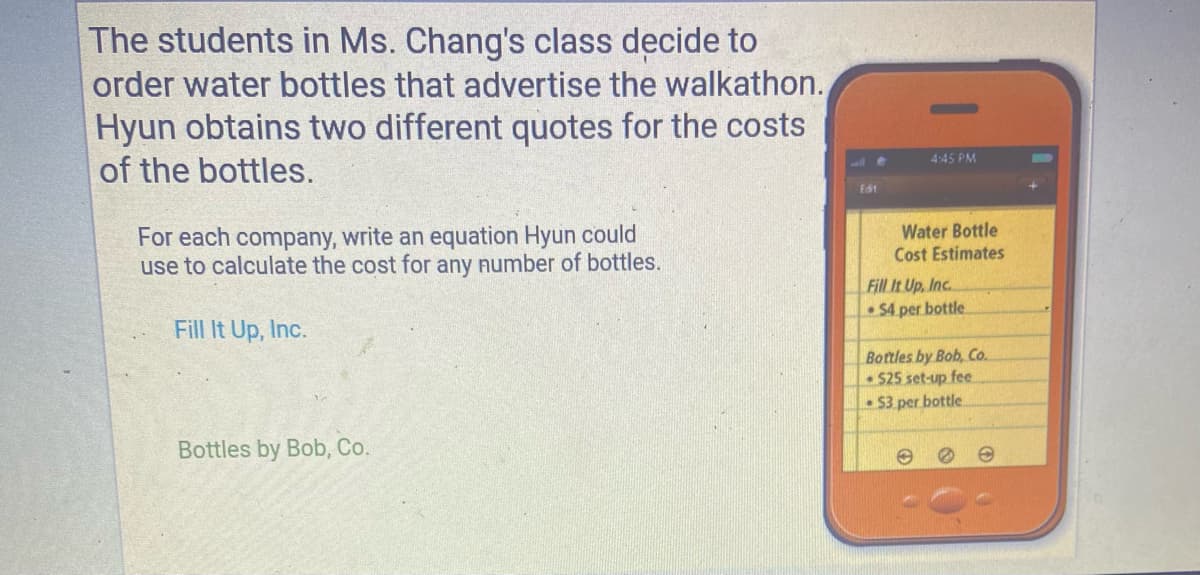 The students in Ms. Chang's class decide to
order water bottles that advertise the walkathon.
Hyun obtains two different quotes for the costs
of the bottles.
4:45 PM
Edit
For each company, write an equation Hyun could
use to calculate the cost for any number of bottles.
Water Bottle
Cost Estimates
Fill It Up, Inc.
• $4 per bottle
Fill It Up, Inc.
Bottles by Bob, Co.
$25 set-up fee
• $3 per bottle
Bottles by Bob, Co.
