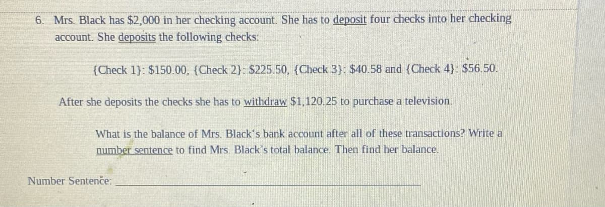 6. Mrs. Black has $2,000 in her checking account. She has to deposit four checks into her checking
account. She deposits the following checks:
{Check 1}: $150.00, (Check 2}: $225.50, (Check 3): $40.58 and (Check 4}: $56.50.
After she deposits the checks she has to withdraw $1,120.25 to purchase a television.
What is the balance of Mrs. Black's bank account after all of these transactions? Write a
number sentence to find Mrs. Black's total balance. Then find her balance.
Number Sentence:
