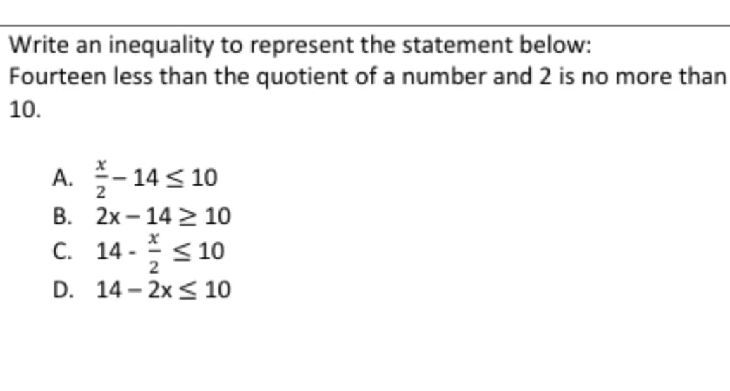 Write an inequality to represent the statement below:
Fourteen less than the quotient of a number and 2 is no more than
10.
A.
B.
C.
-14 ≤ 10
2x-14 10
X
14- ≤ 10
2
D. 14-2x ≤ 10
2