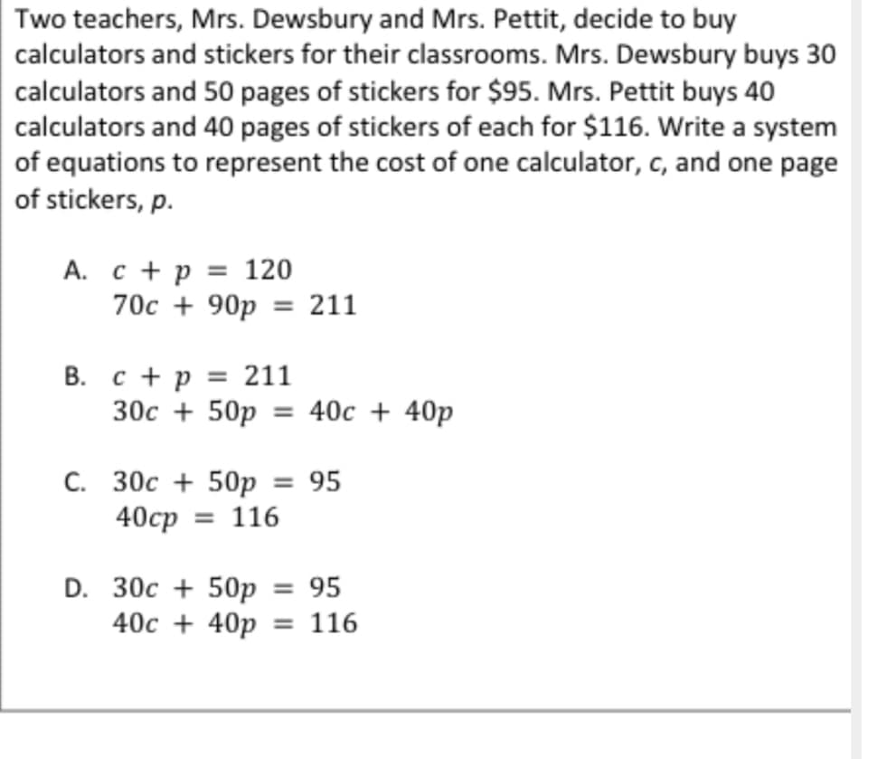 Two teachers, Mrs. Dewsbury and Mrs. Pettit, decide to buy
calculators and stickers for their classrooms. Mrs. Dewsbury buys 30
calculators and 50 pages of stickers for $95. Mrs. Pettit buys 40
calculators and 40 pages of stickers of each for $116. Write a system
of equations to represent the cost of one calculator, c, and one page
of stickers, p.
A. c + p = 120
70c + 90p = 211
B. c + p = 211
30c + 50p = 40c + 40p
C. 30c + 50p = 95
40cp = 116
D. 30c + 50p = 95
40c + 40p = 116