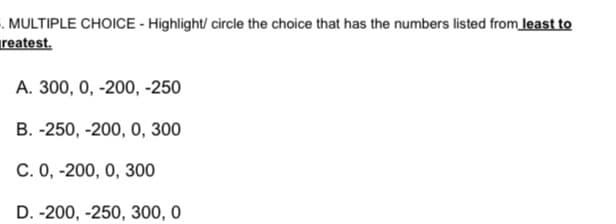 . MULTIPLE CHOICE - Highlight/ circle the choice that has the numbers listed from least to
reatest.
А. 30, 0, -200, -250
В. -250, -200, 0, 30
C. 0, -200, 0, 300
D. -200, -250, 300, 0
