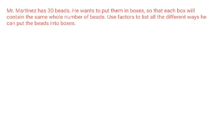 Mr. Martinez has 30 beads. He wants to put them in boxes, so that each box will
contain the same whole number of beads. Use factors to list all the different ways he
can put the beads into boxes.
