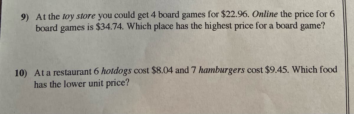 9) At the toy store you could get 4 board games for $22.96. Online the price for 6
board games is $34.74. Which place has the highest price for a board game?
10) At a restaurant 6 hotdogs cost $8.04 and 7 hamburgers cost $9.45. Which food
has the lower unit price?
