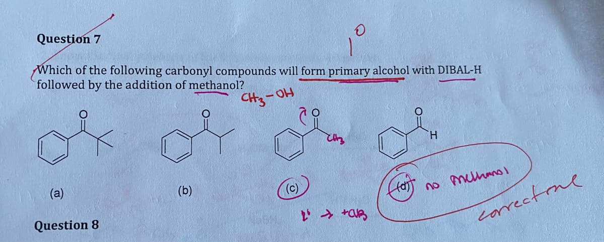 Question 7
Which of the following carbonyl compounds will form primary alcohol with DIBAL-H
followed by the addition of methanol?
СнЗ-он
(a)
Question 8
(b)
2' → +CB
((o))
H
no melhanol
correctione