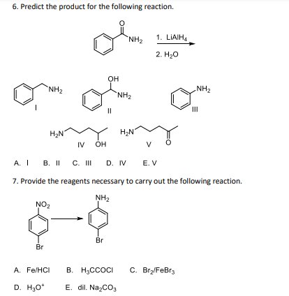 6. Predict the product for the following reaction.
"NH₂
Br
H₂N
NO₂
D. H₂O*
A. Fe/HCI
IV
OH
OH
Br
11
NH₂
"NH₂
H₂N
A. IB. II C. III D. IV E. V
7. Provide the reagents necessary to carry out the following reaction.
NH₂
V
1. LIAIH4
2. H₂O
NH₂
B. H₂CCOCI C. Br₂/FeBr3
E. dil. Na₂CO3
III