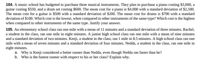 104. A music school has budgeted to purchase three musical instruments. They plan to purchase a piano costing $3,000, a
guitar costing $550, and a drum set costing $600. The mean cost for a piano is $4,000 with a standard deviation of $2,500.
The mean cost for a guitar is $500 with a standard deviation of $200. The mean cost for drums is $700 with a standard
deviation of $100. Which cost is the lowest, when compared to other instruments of the same type? Which cost is the highest
when compared to other instruments of the same type. Justify your answer.
105. An elementary school class ran one mile with a mean of 11 minutes and a standard deviation of three minutes. Rachel,
a student in the class, ran one mile in eight minutes. A junior high school class ran one mile with a mean of nine minutes
and a standard deviation of two minutes. Kenji, a student in the class, ran 1 mile in 8.5 minutes. A high school class ran one
mile with a mean of seven minutes and a standard deviation of four minutes. Nedda, a student in the class, ran one mile in
eight minutes.
a. Why is Kenji considered a better runner than Nedda, even though Nedda ran faster than he?
b. Who is the fastest runner with respect to his or her class? Explain why.
