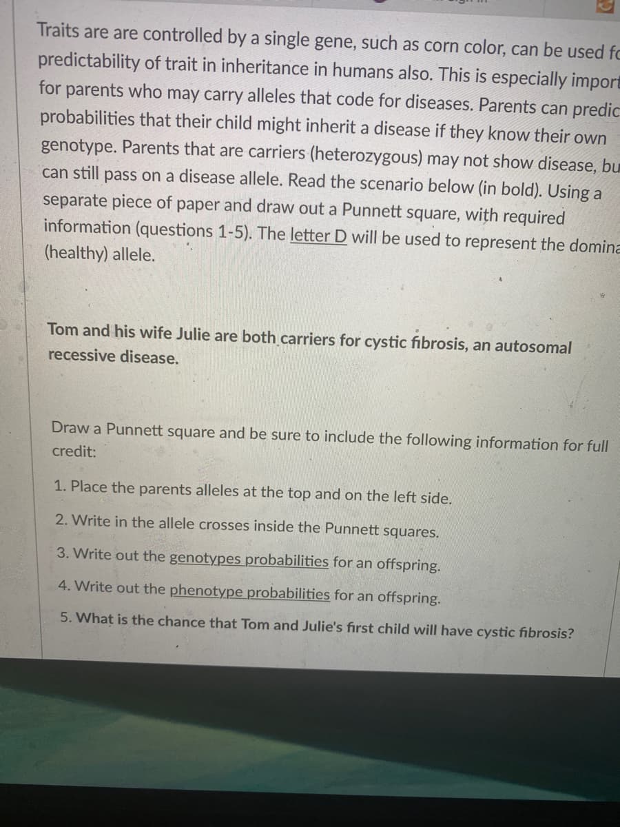 Traits are are controlled by a single gene, such as corn color, can be used fo
predictability of trait in inheritance in humans also. This is especially import
for parents who may carry alleles that code for diseases. Parents can predic
probabilities that their child might inherit a disease if they know their own
genotype. Parents that are carriers (heterozygous) may not show disease, bu
can still pass on a disease allele. Read the scenario below (in bold). Using a
separate piece of paper and draw out a Punnett square, with required
information (questions 1-5). The letter D will be used to represent the domina
(healthy) allele.
Tom and his wife Julie are both carriers for cystic fibrosis, an autosomal
recessive disease.
Draw a Punnett square and be sure to include the following information for full
credit:
1. Place the parents alleles at the top and on the left side.
2. Write in the allele crosses inside the Punnett squares.
3. Write out the genotypes probabilities for an offspring.
4. Write out the phenotype probabilities for an offspring.
5. What is the chance that Tom and Julie's first child will have cystic fibrosis?