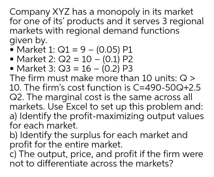 Company XYZ has a monopoly in its market
for one of its' products and it serves 3 regional
markets with regional demand functions
given by.
• Market 1: Q1 = 9 – (0.05) P1
• Market 2: Q2 = 10 – (0.1) P2
• Market 3: Q3 = 16 – (0.2) P3
The firm must make more than 10 units: Q >
10. The firm's cost function is C=490-50Q+2.5
Q2. The marginal cost is the same across all
markets. Use Excel to set up this problem and:
a) Identify the profit-maximizing output values
for each market.
b) Identify the surplus for each market and
profit for the entire market.
c) The output, price, and profit if the firm were
not to differentiate across the markets?
-
