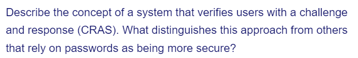 Describe the concept of a system that verifies users with a challenge
and response (CRAS). What distinguishes this approach from others
that rely on passwords as being more secure?