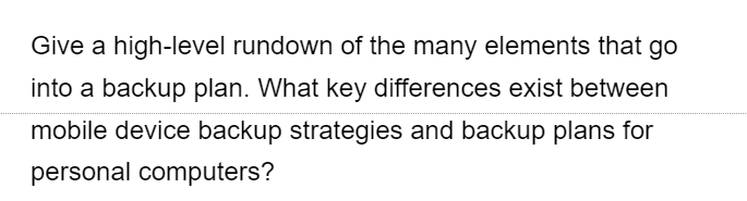 Give a high-level rundown of the many elements that go
into a backup plan. What key differences exist between
mobile device backup strategies and backup plans for
personal computers?