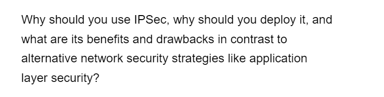 Why should you use IPSec, why should you deploy it, and
what are its benefits and drawbacks in contrast to
alternative network security strategies like application
layer security?