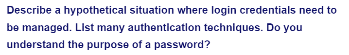 Describe a hypothetical situation where login credentials need to
be managed. List many authentication techniques. Do you
understand the purpose of a password?