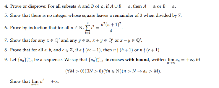 4. Prove or disprove: For all subsets A and B of Z, if AUB = Z, then A = Z or B = Z.
5. Show that there is no integer whose square leaves a remainder of 3 when divided by 7.
n2(n+ 1)²
6. Prove by induction that for all n EN, E³
4
i=1
7. Show that for any x E Q' and any y E R, x + y E Q' or x – y E Q'.
8. Prove that for all a, b, and c € Z, if a ł (bc – 1), then n † (b+1) or n { (c +1).
9. Let {an}1 be a sequence. We say that {an}1 increases with bound, written lim a, = +∞, iff
100
(VM > 0)(3N > 0)(Vn E N)(n > N= an > M).
Show that lim n = +0o.
