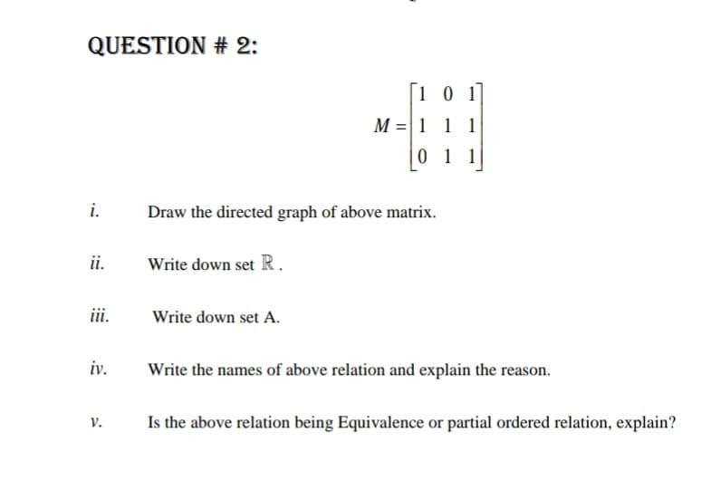 QUESTION # 2:
[1 0 1
M =|1 1 1
0 1 1
i.
Draw the directed graph of above matrix.
ii.
Write down set R.
iii.
Write down set A.
iv.
Write the names of above relation and explain the reason.
Is the above relation being Equivalence or partial ordered relation, explain?
V.
