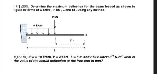 [4] (20%) Determine the maximum deflection for the beam loaded as shown in
figure in terms of w kN/m, P kN, L and El. Using any method.
PKN
w kN/m
L
L
a.) (20%) If w= 10 kN/m, P = 40 kN, L = 8 m and El= 6.682x10¹3 N-m² what is
the value of the actual deflection at the free-end in mm?