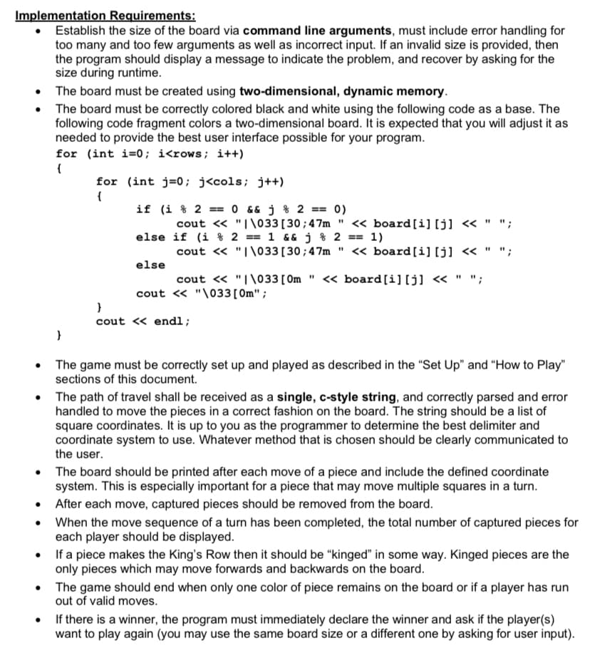 Implementation Requirements:
Establish the size of the board via command line arguments, must include error handling for
too many and too few arguments as well as incorrect input. If an invalid size is provided, then
the program should display a message to indicate the problem, and recover by asking for the
size during runtime.
• The board must be created using two-dimensional, dynamic memory.
• The board must be correctly colored black and white using the following code as a base. The
following code fragment colors a two-dimensional board. It is expected that you will adjust it as
needed to provide the best user interface possible for your program.
for (int i=0; i<rows; i++)
{
for (int j=0; j<cols; j++)
if (i % 2 ==
O && j % 2 == 0)
cout « "I\033[30;47m " « board[i] [j] « " ";
else if (i % 2 == 1 &&j % 2 == 1)
cout « "I\033[30;47m " « board[i][j] « " ";
else
cout « "I\033[ Om " << board[i] [j] « " ";
%3D
cout « "\033[0m";
cout « endl;
The game must be correctly set up and played as described in the "Set Up" and "How to Play"
sections of this document.
The path of travel shall be received as a single, c-style string, and correctly parsed and error
handled to move the pieces in a correct fashion on the board. The string should be a list of
square coordinates. It is up to you as the programmer to determine the best delimiter and
coordinate system to use. Whatever method that is chosen should be clearly communicated to
the user.
The board should be printed after each move of a piece and include the defined coordinate
system. This is especially important for a piece that may move multiple squares in a turn.
• After each move, captured pieces should be removed from the board.
• When the move sequence of a turn has been completed, the total number of captured pieces for
each player should be displayed.
• If a piece makes the King's Row then it should be "kinged" in some way. Kinged pieces are the
only pieces which may move forwards and backwards on the board.
The game should end when only one color of piece remains on the board or if a player has run
out of valid moves.
If there is a winner, the program must immediately declare the winner and ask if the player(s)
want to play again (you may use the same board size or a different one by asking for user input).
