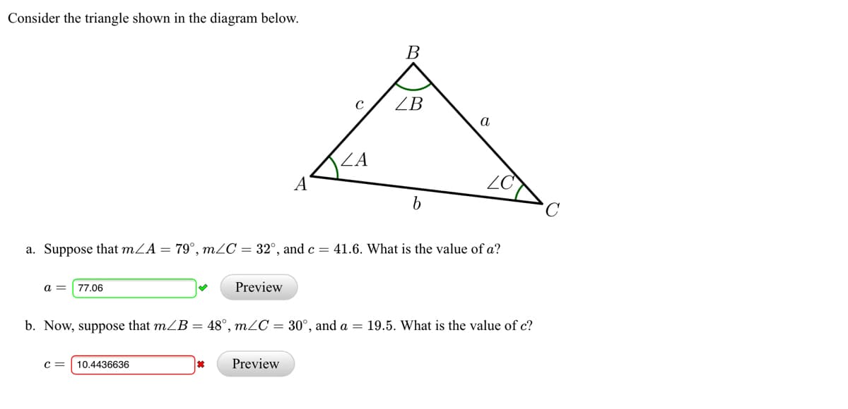 Consider the triangle shown in the diagram below.
В
ZB
a
ZA
A
ZO
a. Suppose that mZA = 79°, m2C = 32°, and c = 41.6. What is the value of a?
a =
77.06
Preview
b.
ow, suppose that mZB = 48°, mZC = 30°, and a = 19.5. What is the value of c?
c =
10.4436636
Preview

