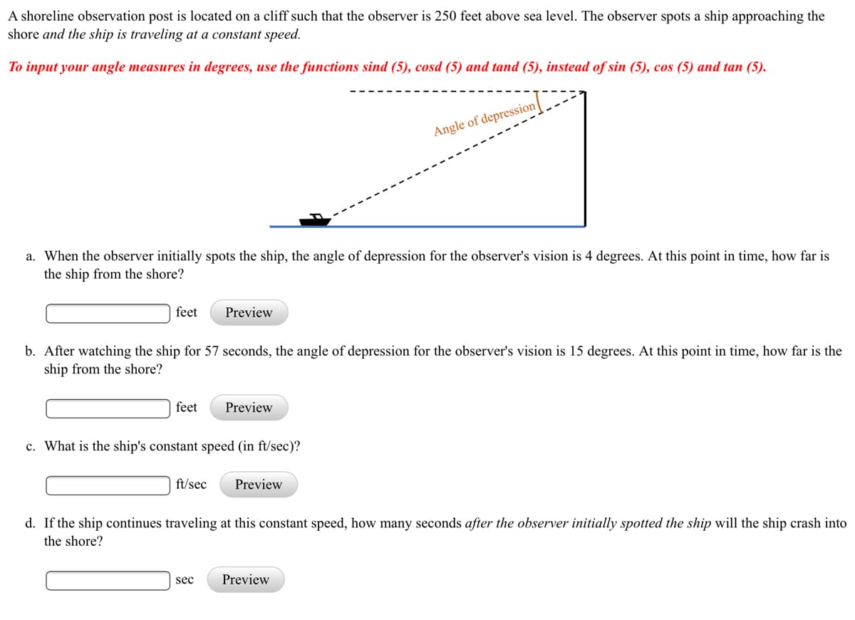 A shoreline observation post is located on a cliff such that the observer is 250 feet above sea level. The observer spots a ship approaching the
shore and the ship is traveling at a constant speed.
To input your angle measures in degrees, use the functions sind (5), cosd (5) and tand (5), instead of sin (5), cos (5) and tan (5).
Angle of depression-
a. When the observer initially spots the ship, the angle of depression for the observer's vision is 4 degrees. At this point in time, how far is
the ship from the shore?
feet
Preview
b. After watching the ship for 57 seconds, the angle of depression for the observer's vision is 15 degrees. At this point in time, how far is the
ship from the shore?
feet
Preview
c. What is the ship's constant speed (in ft/sec)?
ft/sec
Preview
d. If the ship continues traveling at this constant speed, how many seconds after the observer initially spotted the ship will the ship crash into
the shore?
sec
Preview
