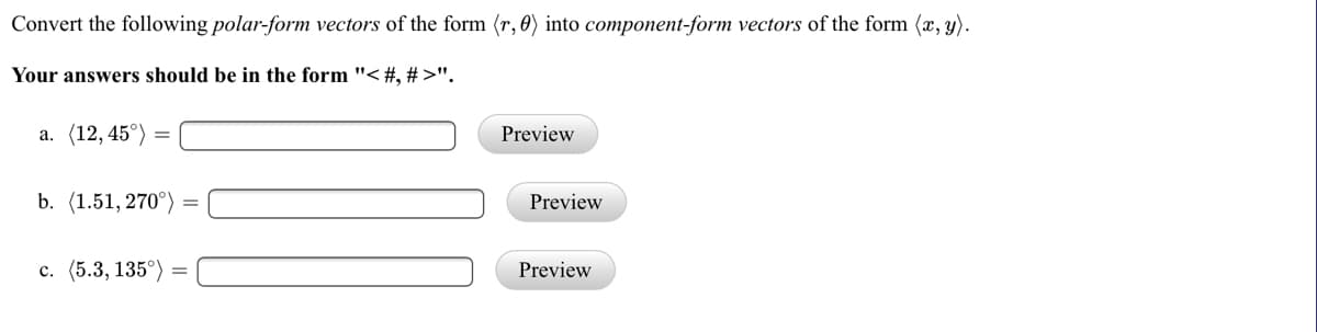 Convert the following polar-form vectors of the form (r, 0) into component-form vectors of the form (x, y).
Your answers should be in the form "< #, # >".
а. (12, 45°)
Preview
b. (1.51, 270°)
Preview
с. (5.3, 135°)
Preview
