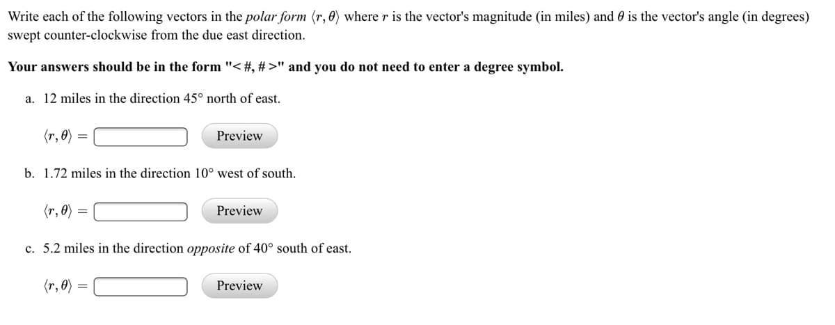 Write each of the following vectors in the polar form (r, 0) where r is the vector's magnitude (in miles) and 0 is the vector's angle (in degrees)
swept counter-clockwise from the due east direction.
Your answers should be in the form "< #, #>" and you do not need to enter a degree symbol.
a. 12 miles in the direction 45° north of east.
(r, 0)
Preview
b. 1.72 miles in the direction 10° west of south.
(r, 0)
Preview
c. 5.2 miles in the direction opposite of 40° south of east.
(r, 0)
Preview
