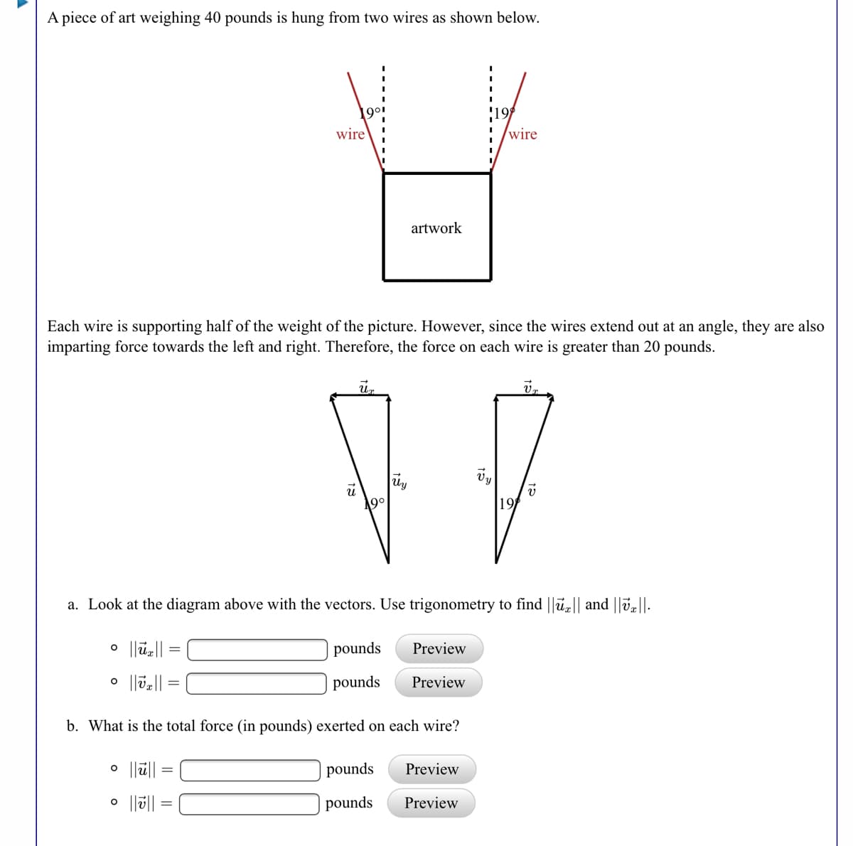 A piece of art weighing 40 pounds is hung from two wires as shown below.
1901
wire
wire
artwork
Each wire is supporting half of the weight of the picture. However, since the wires extend out at an angle, they are also
imparting force towards the left and right. Therefore, the force on each wire is greater than 20 pounds.
Vy
90
19
a. Look at the diagram above with the vectors. Use trigonometry to find ||ū|| and ||v,||-
o |lu||
pounds
Preview
pounds
Preview
b. What is the total force (in pounds) exerted on each wire?
pounds
Preview
%3D
pounds
Preview
