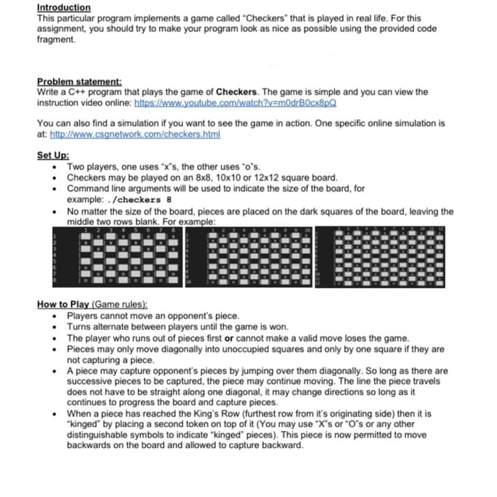 ### Introduction
This particular program implements a game called "Checkers" that is played in real life. For this assignment, you should try to make your program look as nice as possible using the provided code fragment.

### Problem statement
Write a C++ program that plays the game of Checkers. The game is simple and you can view the instruction video online: [Checkers Instruction Video](https://www.youtube.com/watch?v=m0dR0cx8pQ). 

You can also find a simulation if you want to see the game in action. One specific online simulation is at: [Checkers Simulation](http://www.csgnetwork.com/checkers.html)

### Set Up
- Two players, one uses "x's", the other uses "o's".
- Checkers may be played on an 8x8, 10x10, or 12x12 square board.
- Command line arguments will be used to indicate the size of the board, for example: `./checkers 8`
- No matter the size of the board, pieces are placed on the dark squares of the board, leaving the middle two rows blank. For example:

  - **8x8 Board Setup**:
    ![8x8 Board](https://example-link-to-8x8setup-image.com)

  - **10x10 Board Setup**:
    ![10x10 Board](https://example-link-to-10x10setup-image.com)

  - **12x12 Board Setup**:
    ![12x12 Board](https://example-link-to-12x12setup-image.com)

### How to Play (Game rules)
- Players cannot move an opponent’s piece.
- Turns alternate between players until the game is won.
- The player who runs out of pieces first or cannot make a valid move loses the game.
- Pieces may only move diagonally into unoccupied squares and only by one square if they are not capturing a piece.
- A piece may capture an opponent’s pieces by jumping over them diagonally. As long as there are successive pieces to be captured, the piece may continue moving. The line the piece travels does not have to be straight along one diagonal, it may change directions so long as it continues to progress the board and capture pieces.
- When a piece has reached the King’s Row (furthest row from its original side) then it is “kinged” by placing a second token on top