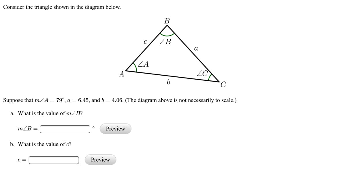 Consider the triangle shown in the diagram below.
В
ZB
а
Suppose that mZA= 79°, a = 6.45, and b = 4.06. (The diagram above is not necessarily to scale.)
a. What is the value of mB?
mZB =
Preview
b. What is the value of c?
c =
Preview
