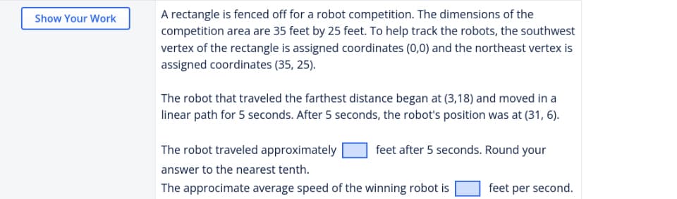 A rectangle is fenced off for a robot competition. The dimensions of the
competition area are 35 feet by 25 feet. To help track the robots, the southwest
vertex of the rectangle is assigned coordinates (0,0) and the northeast vertex is
assigned coordinates (35, 25).
Show Your Work
The robot that traveled the farthest distance began at (3,18) and moved in a
linear path for 5 seconds. After 5 seconds, the robot's position was at (31, 6).
The robot traveled approximately
feet after 5 seconds. Round your
answer to the nearest tenth.
The approcimate average speed of the winning robot is
feet per second.
