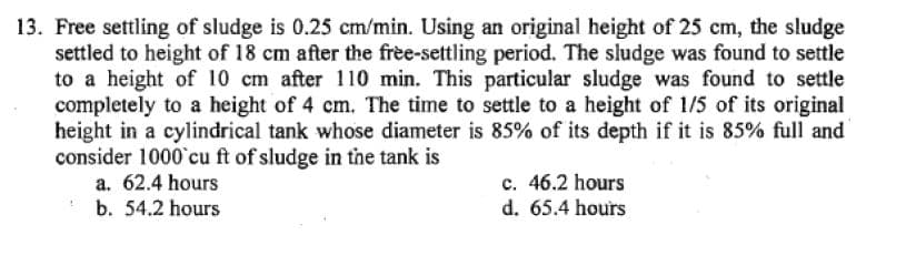 13. Free settling of sludge is 0.25 cm/min. Using an original height of 25 cm, the sludge
settled to height of 18 cm after the free-settling period. The sludge was found to settle
to a height of 10 cm after 110 min. This particular sludge was found to settle
completely to a height of 4 cm. The time to settle to a height of 1/5 of its original
height in a cylindrical tank whose diameter is 85% of its depth if it is 85% full and
consider 1000 cu ft of sludge in the tank is
a. 62.4 hours
b. 54.2 hours
c. 46.2 hours
d. 65.4 hours